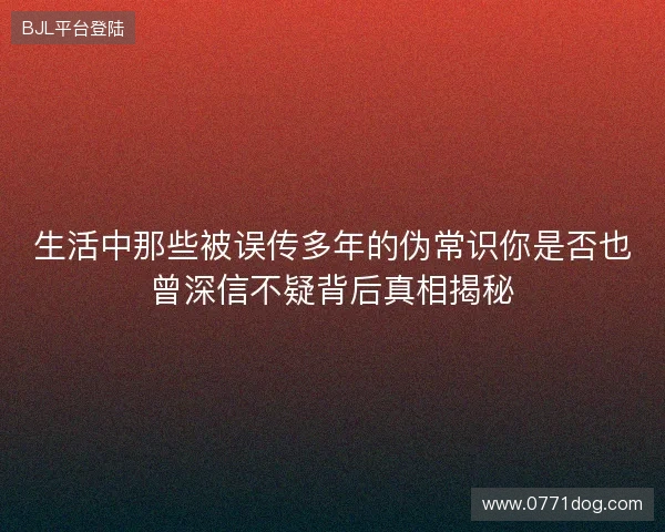 生活中那些被误传多年的伪常识你是否也曾深信不疑背后真相揭秘 生活中那些被误传多年的伪常识你是否也曾深信不疑背后真相揭秘